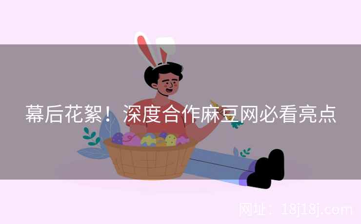 幕后花絮！深度合作麻豆网必看亮点