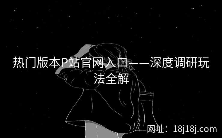 热门版本P站官网入口——深度调研玩法全解