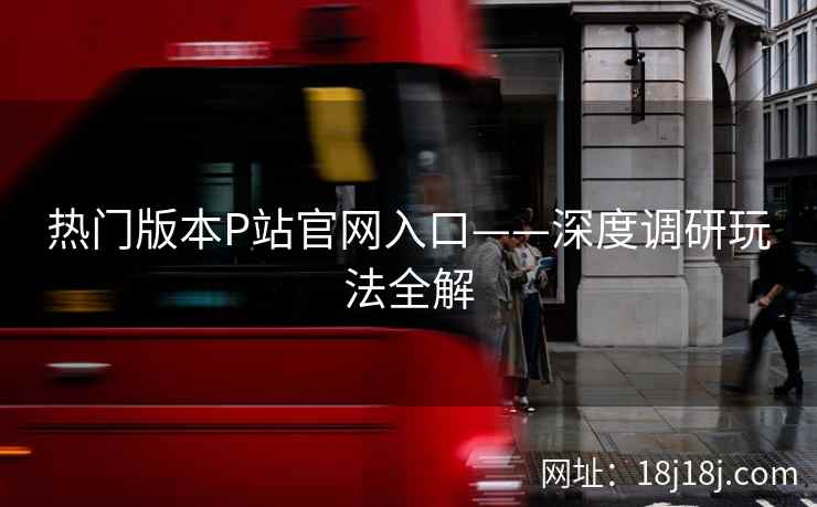 热门版本P站官网入口——深度调研玩法全解