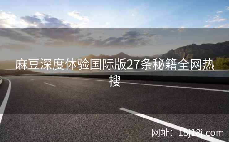麻豆深度体验国际版27条秘籍全网热搜