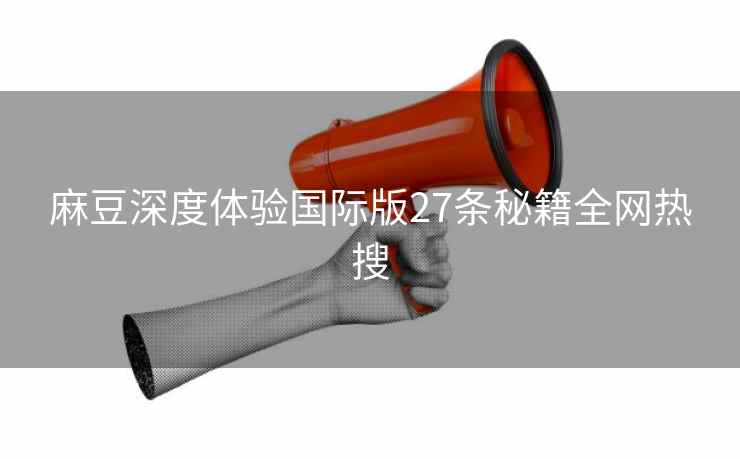麻豆深度体验国际版27条秘籍全网热搜