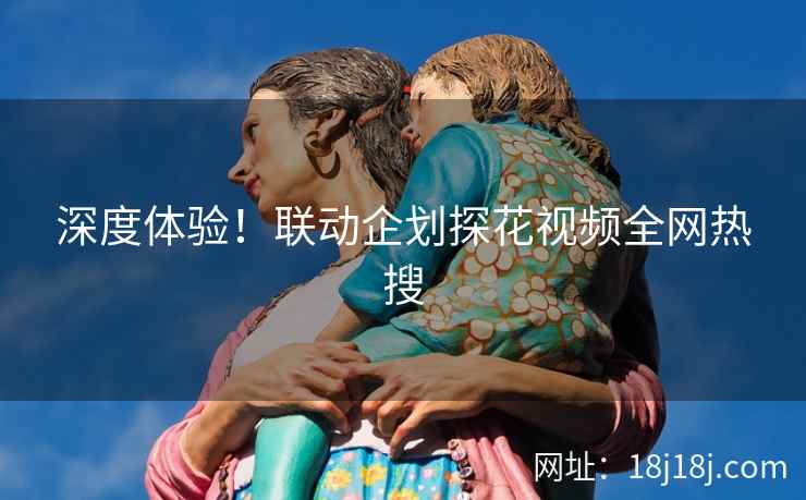 深度体验！联动企划探花视频全网热搜