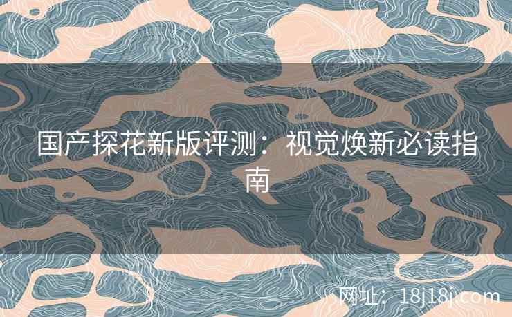 国产探花新版评测：视觉焕新必读指南