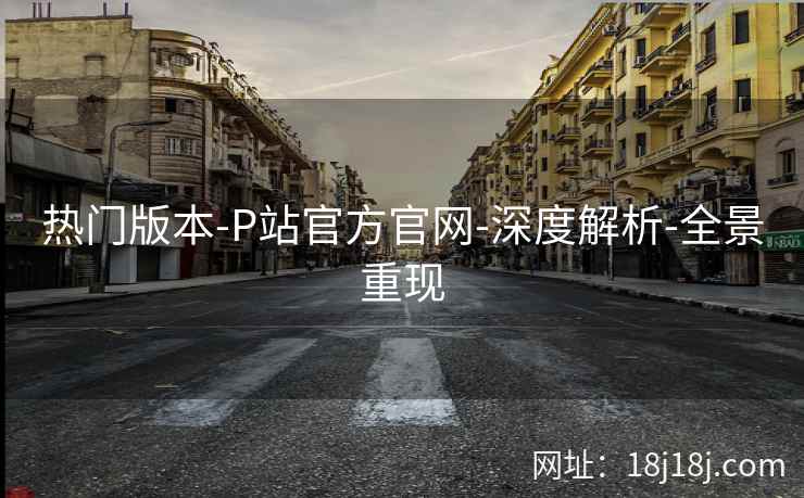 热门版本-P站官方官网-深度解析-全景重现