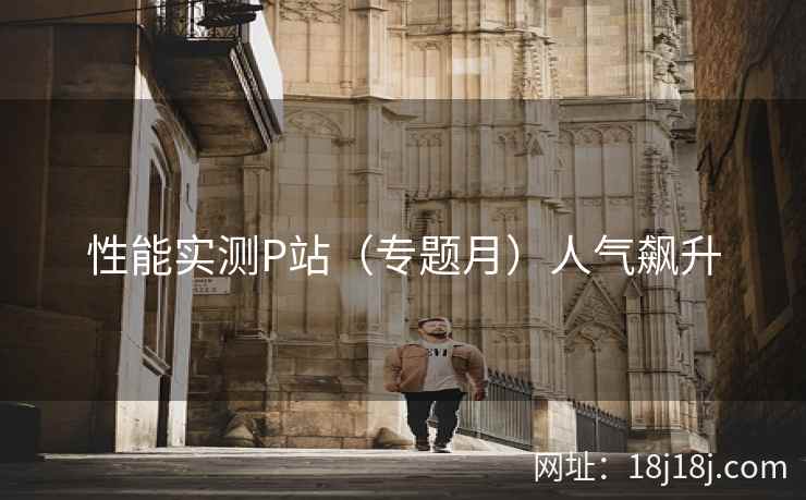性能实测P站（专题月）人气飙升