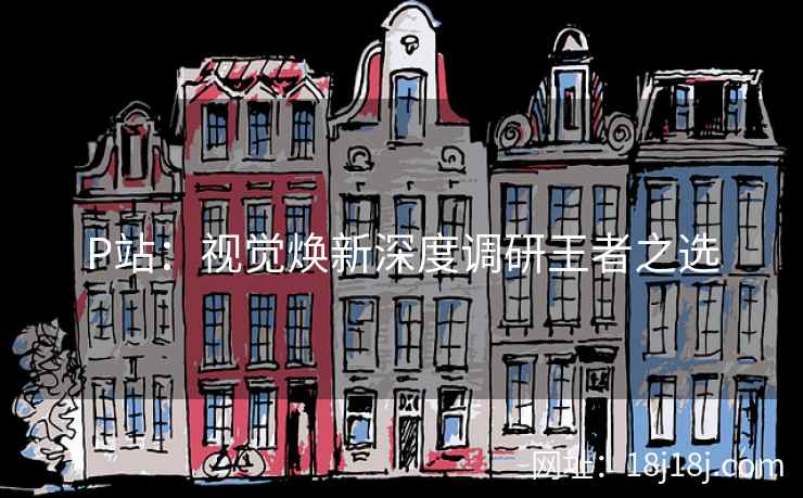 P站：视觉焕新深度调研王者之选