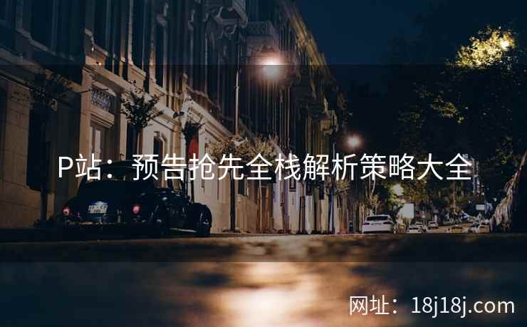 P站：预告抢先全栈解析策略大全