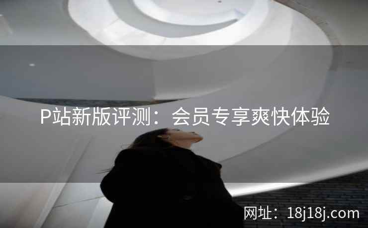 P站新版评测：会员专享爽快体验