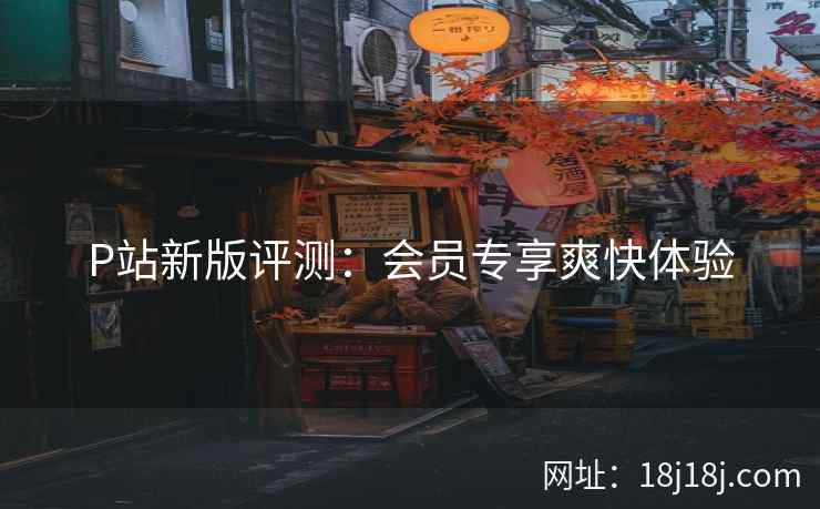 P站新版评测：会员专享爽快体验