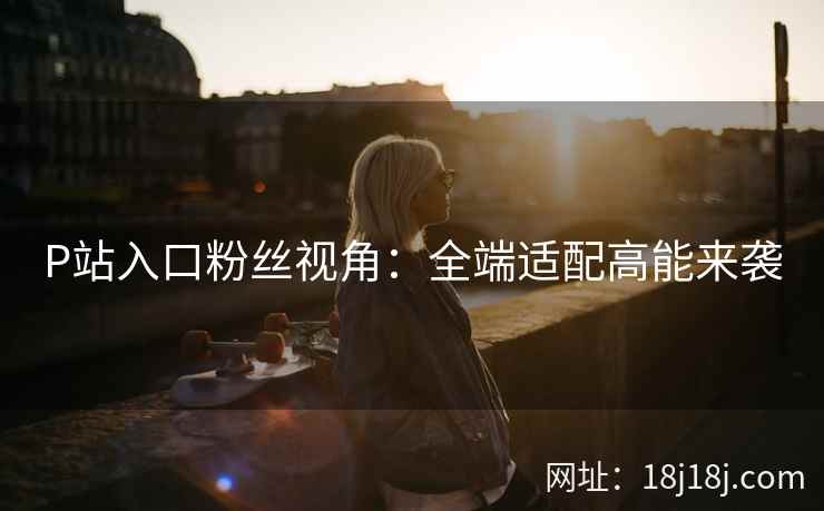 P站入口粉丝视角：全端适配高能来袭