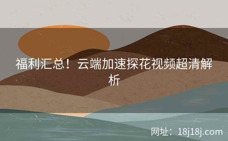 福利汇总！云端加速探花视频超清解析