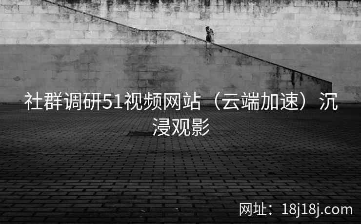社群调研51视频网站（云端加速）沉浸观影
