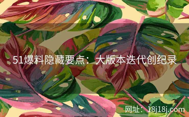 51爆料隐藏要点：大版本迭代创纪录