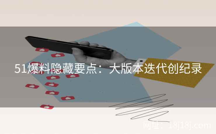 51爆料隐藏要点：大版本迭代创纪录