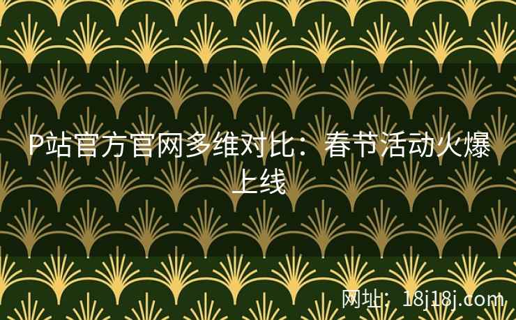 P站官方官网多维对比：春节活动火爆上线