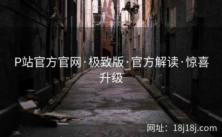 P站官方官网·极致版·官方解读·惊喜升级