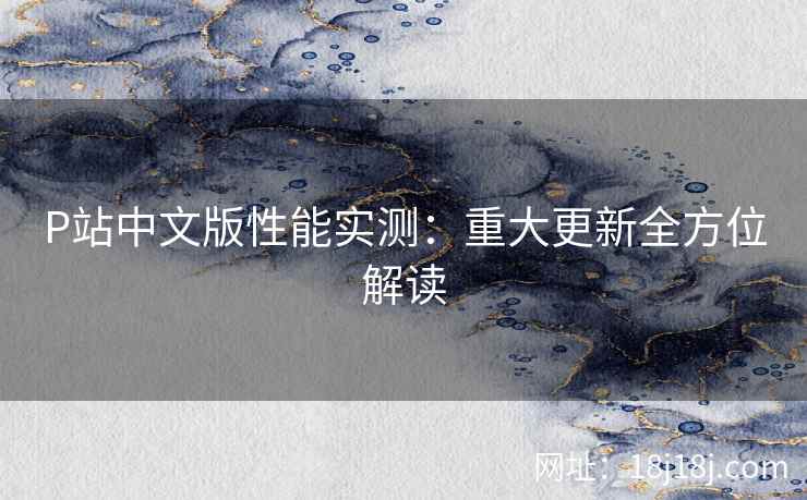 P站中文版性能实测：重大更新全方位解读