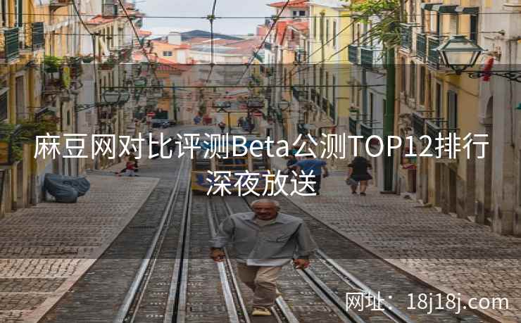 麻豆网对比评测Beta公测TOP12排行深夜放送