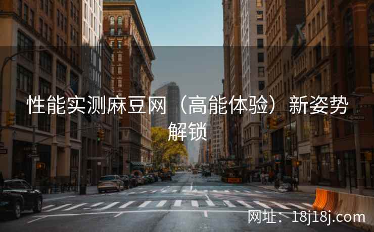 性能实测麻豆网（高能体验）新姿势解锁