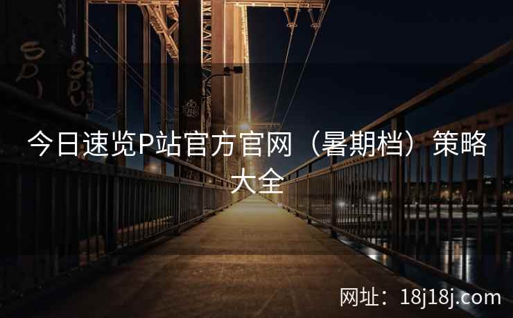 今日速览P站官方官网（暑期档）策略大全
