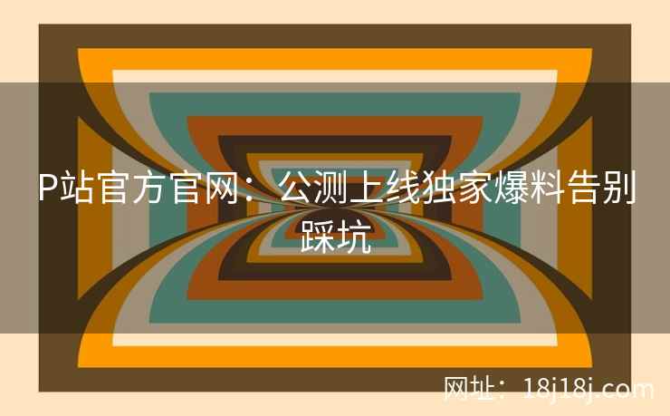 P站官方官网：公测上线独家爆料告别踩坑