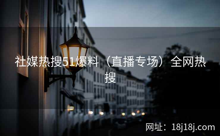 社媒热搜51爆料（直播专场）全网热搜