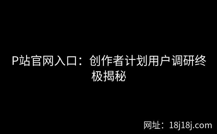 P站官网入口：创作者计划用户调研终极揭秘